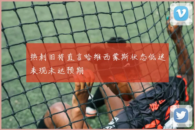 热刺旧将直言哈维西蒙斯状态低迷表现未达预期