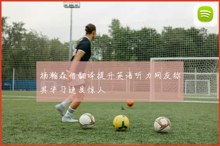 杨瀚森借翻译提升英语听力网友称其学习速度惊人