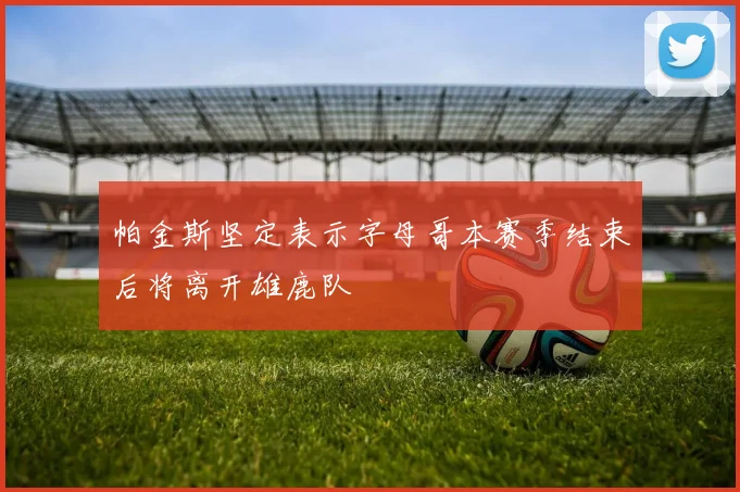 帕金斯坚定表示字母哥本赛季结束后将离开雄鹿队