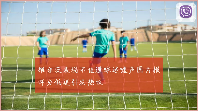 维尔茨表现不佳遭球迷嘘声图片报评分低迷引发热议