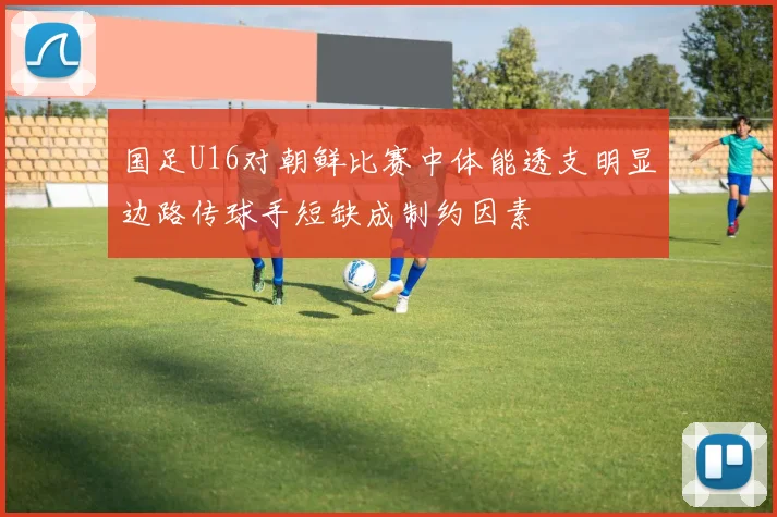 国足U16对朝鲜比赛中体能透支明显边路传球手短缺成制约因素
