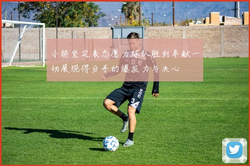 小桥坚定表态愿为球队胜利奉献一切展现得分手的爆发力与决心
