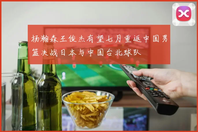 杨瀚森王俊杰有望七月重返中国男篮决战日本与中国台北球队